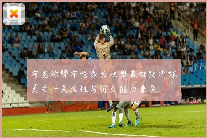 布克称赞布伦森为联盟最难防守球员之一灵活性与得分能力兼具