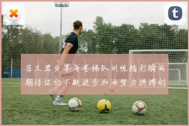 吕文君分享海港梯队训练精彩瞬间期待你们不断进步加油努力拼搏创造辉煌