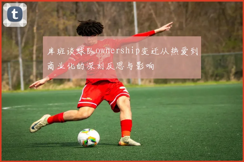 库班谈球队ownership变迁从热爱到商业化的深刻反思与影响