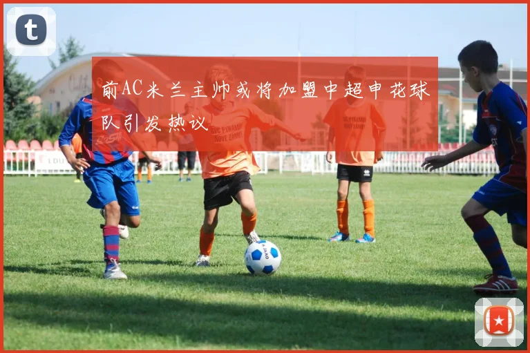 前AC米兰主帅或将加盟中超申花球队引发热议