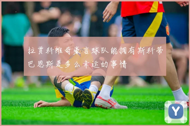 拉贾科维奇豪言球队能拥有斯科蒂巴恩斯是多么幸运的事情