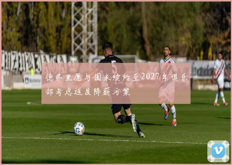 德弗里愿与国米续约至2027年俱乐部考虑适度降薪方案