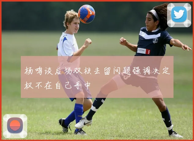 杨鸣谈后场双核去留问题强调决定权不在自己手中