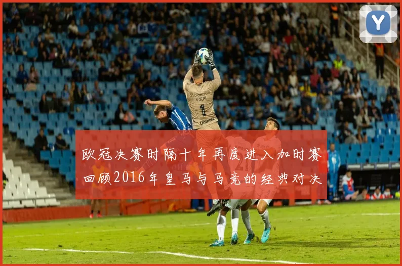 欧冠决赛时隔十年再度进入加时赛回顾2016年皇马与马竞的经典对决