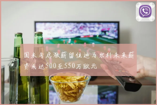国米考虑涨薪留住迪马尔科未来薪资或达500至550万欧元