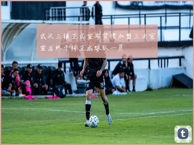 武汉三镇正式宣布贺惯加盟三次官宣后终于转正成球队一员