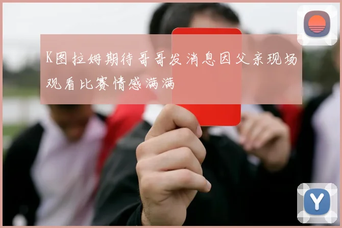 K图拉姆期待哥哥发消息因父亲现场观看比赛情感满满
