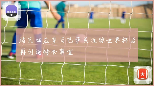 格瓦回应皇马巴萨关注称世界杯后再讨论转会事宜