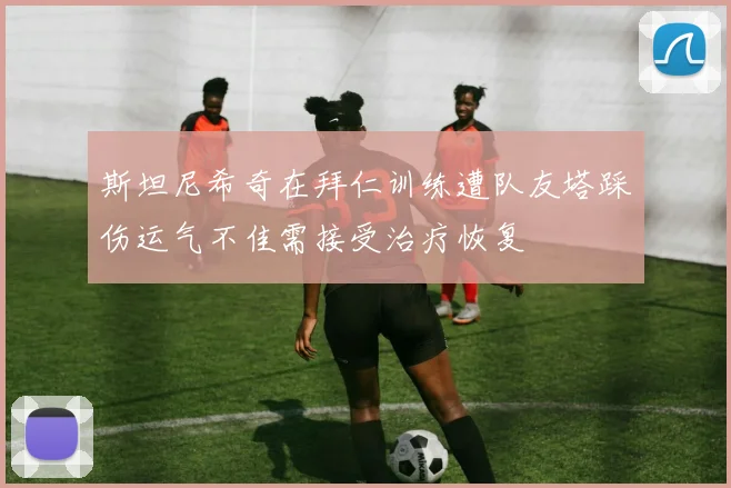 斯坦尼希奇在拜仁训练遭队友塔踩伤运气不佳需接受治疗恢复