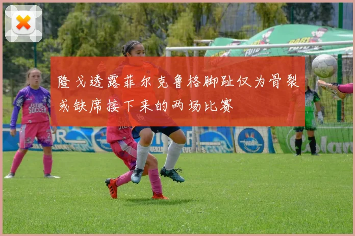 隆戈透露菲尔克鲁格脚趾仅为骨裂或缺席接下来的两场比赛