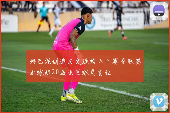 姆巴佩创造历史连续六个赛季联赛进球超20成法国球员首位