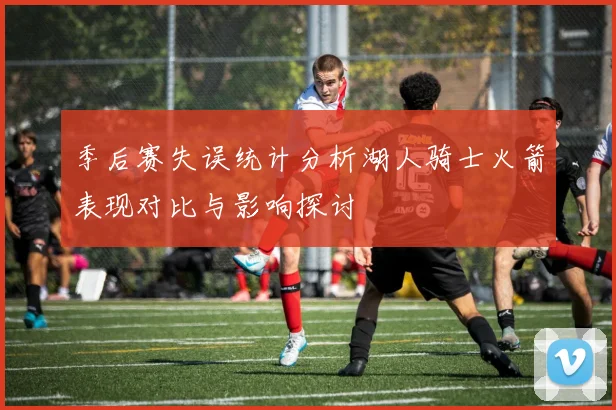 季后赛失误统计分析湖人骑士火箭表现对比与影响探讨