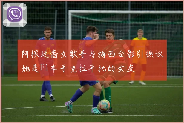 阿根廷裔女歌手与梅西合影引热议她是F1车手克拉平托的女友