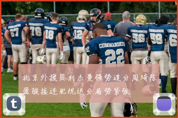 北京外援贝利杰曼强势追分周琦陈盈骏接连犯规送分局势紧张