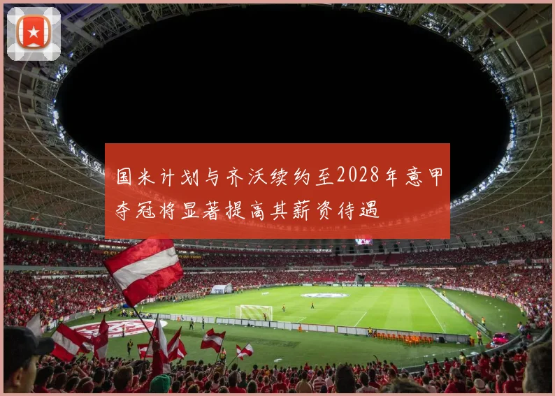 国米计划与齐沃续约至2028年意甲夺冠将显著提高其薪资待遇