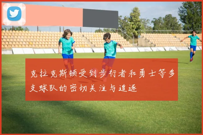 克拉克斯顿受到步行者和勇士等多支球队的密切关注与追逐