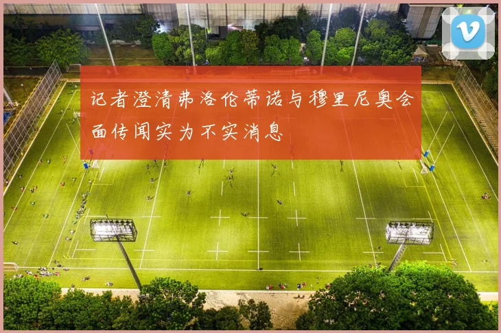 记者澄清弗洛伦蒂诺与穆里尼奥会面传闻实为不实消息