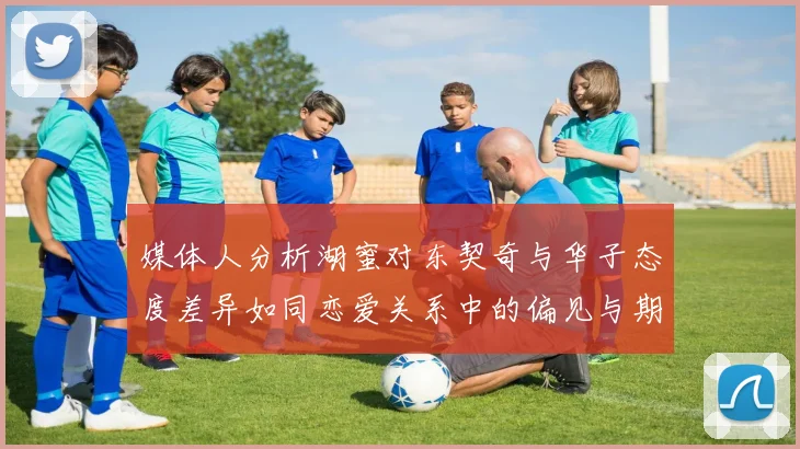 媒体人分析湖蜜对东契奇与华子态度差异如同恋爱关系中的偏见与期待